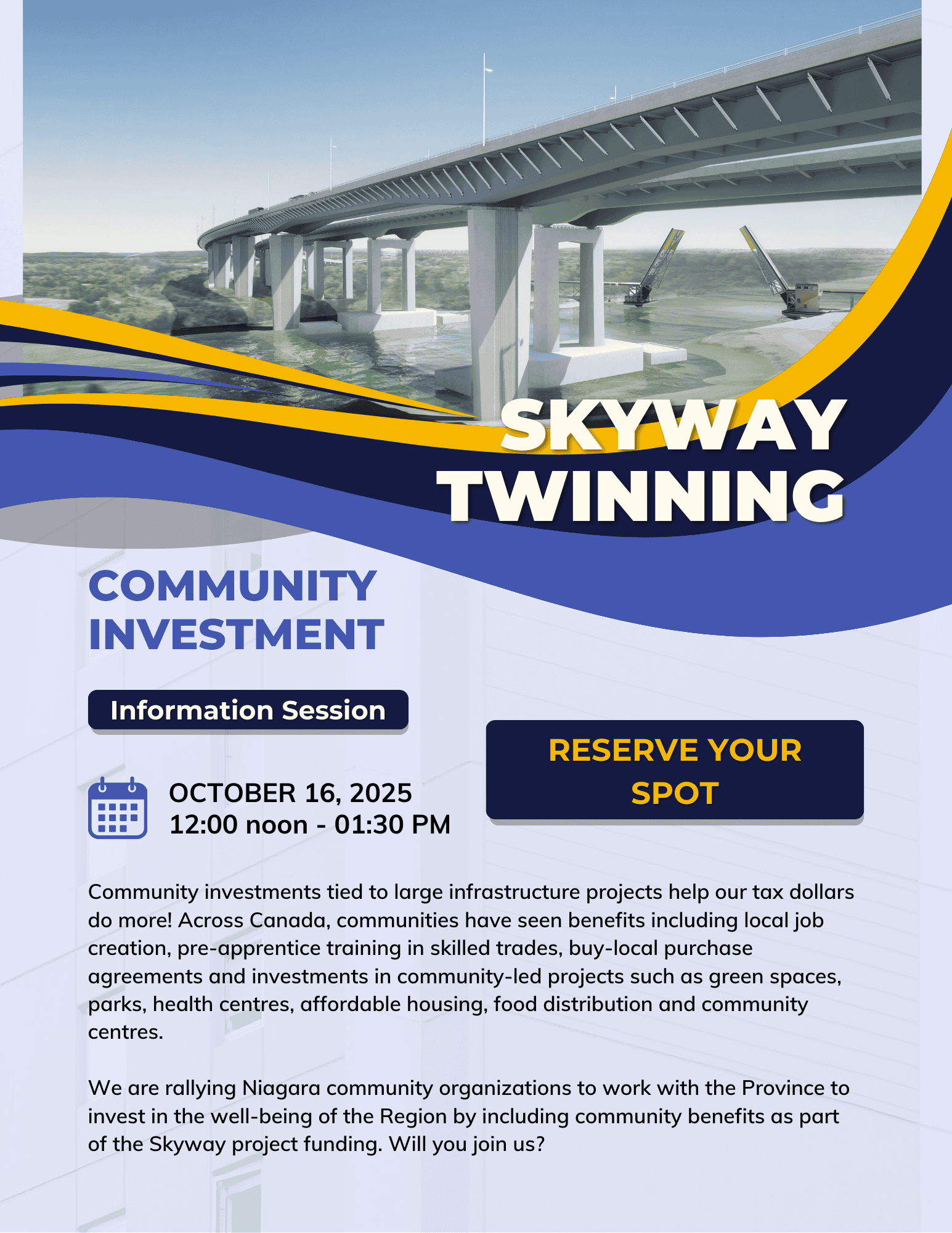 SKYWAY TWINNING COMMUNITY INVESTMENT SESSION Oct. 16, 2025, 12:00 noon - 1:30 online Community investments tied to large infrastructure projects help our tax dollars do more! Across Canada, communities have seen benefits including local job creation, pre-apprentice training in skilled trades, buy-local purchase agreements and investments in community-led projects such as green spaces, parks, health centres, affordable housing, food distribution and community centres. We are rallying Niagara community organizations to work with the Province to invest in the well-being of the Region by including community benefits as part of the Skyway project funding. Will you join us?
